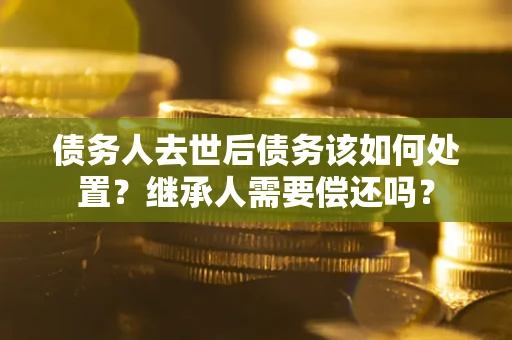 武汉债务人去世后债务该如何处置？继承人需要偿还吗？