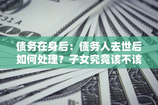 武汉债务在身后：债务人去世后如何处理？子女究竟该不该还钱？