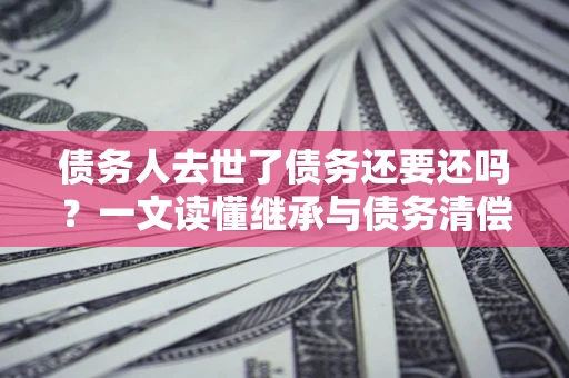 武汉债务人去世了债务还要还吗？一文读懂继承与债务清偿